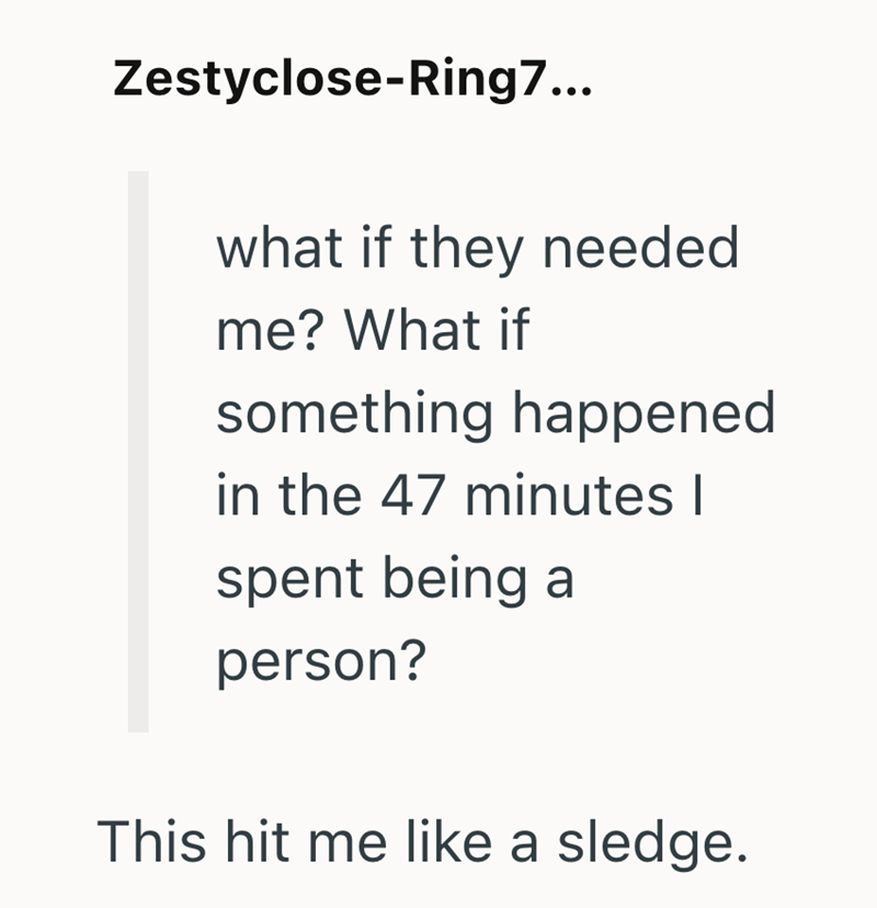 Zestyclose-Ring7... what if they needed me? What if something happened in the 47 minutes I spent being a person? This hit me like a sledge.