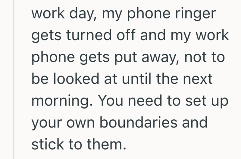 work day, my phone ringer gets turned off and my work phone gets put away, not to be looked at until the next morning. You need to set up your own boundaries and stick to them.