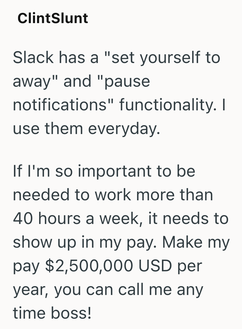 ClintSlunt Slack has a "set yourself to away" and "pause notifications" functionality. I use them everyday. If I'm so important to be needed to work more than 40 hours a week, it needs to show up in my pay. Make my pay $2,500,000 USD per year, you can call me any time boss!