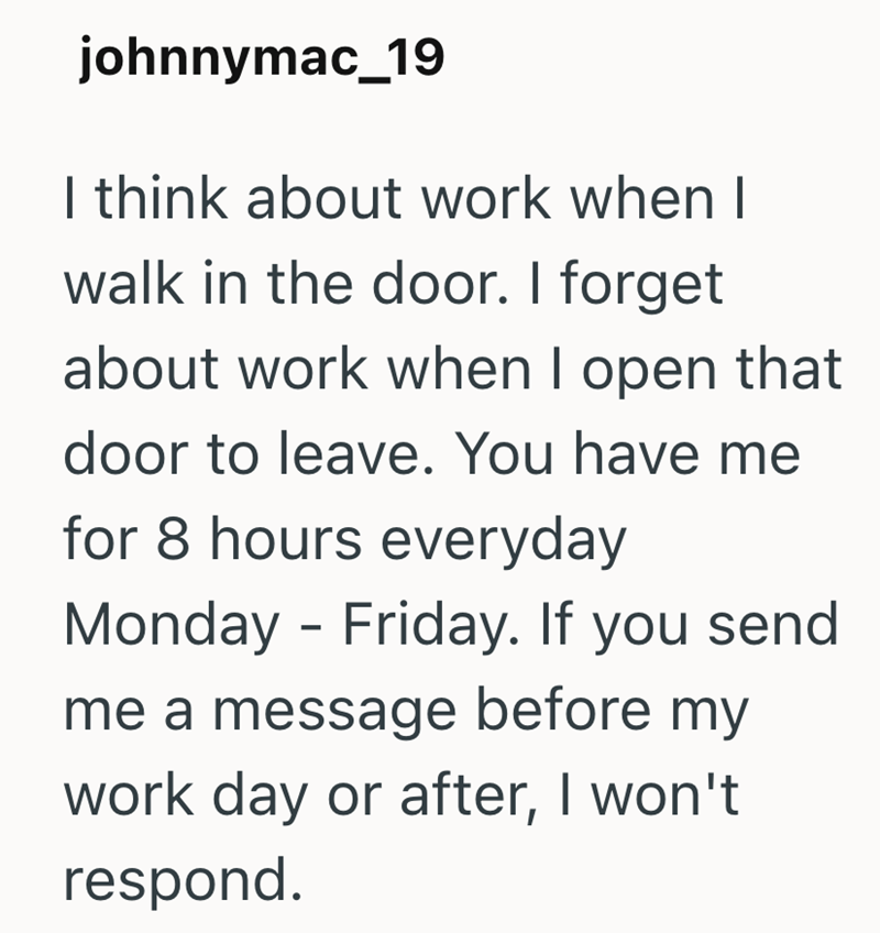 johnnymac_19 I think about work when I walk in the door. I forget about work when I open that door to leave. You have me for 8 hours everyday Monday-Friday. If you send me a message before my work day or after, I won't respond.