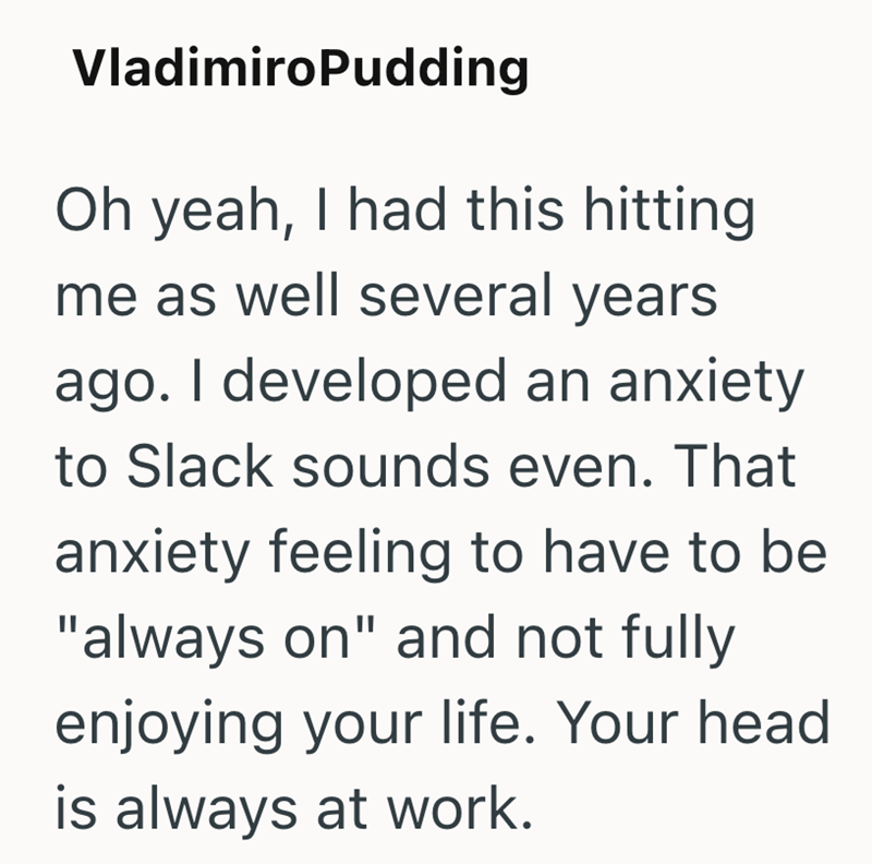 VladimiroPudding Oh yeah, I had this hitting me as well several years ago. I developed an anxiety to Slack sounds even. That anxiety feeling to have to be "always on" and not fully enjoying your life. Your head is always at work.