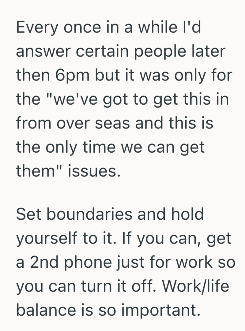 Every once in a while I'd answer certain people later then 6pm but it was only for the "we've got to get this in from over seas and this is the only time we can get them" issues. Set boundaries and hold yourself to it. If you can, get a 2nd phone just for work so you can turn it off. Work/life balance is so important.