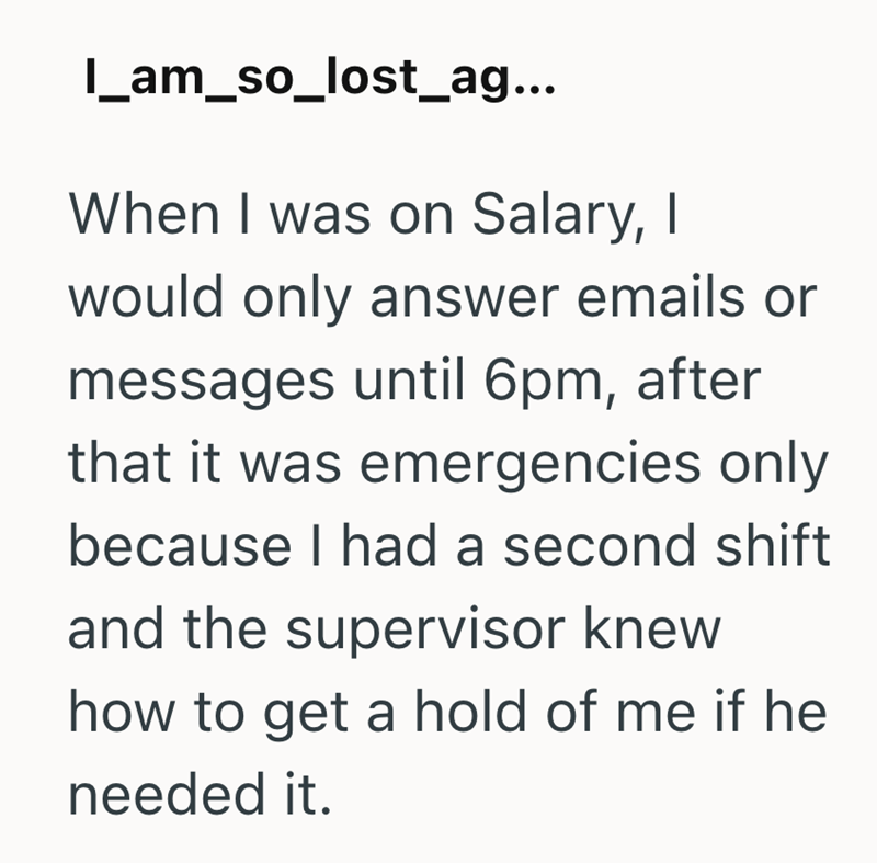 I_am_so_lost_ag... When I was on Salary, I would only answer emails or messages until 6pm, after that it was emergencies only because I had a second shift and the supervisor knew how to get a hold of me if he needed it.