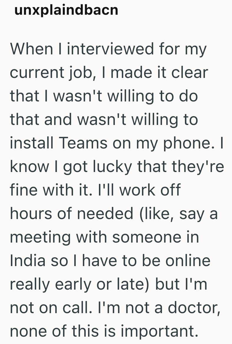 unxplaindbacn When I interviewed for my current job, I made it clear that I wasn't willing to do that and wasn't willing to install Teams on my phone. I know I got lucky that they're fine with it. I'll work off hours of needed (like, say a meeting with someone in India so I have to be online really early or late) but I'm not on call. I'm not a doctor, none of this is important.