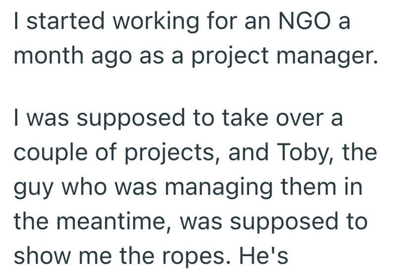 I started working for an NGO a month ago as a project manager. I was supposed to take over a couple of projects, and Toby, the guy who was managing them in the meantime, was supposed to show me the ropes. He's