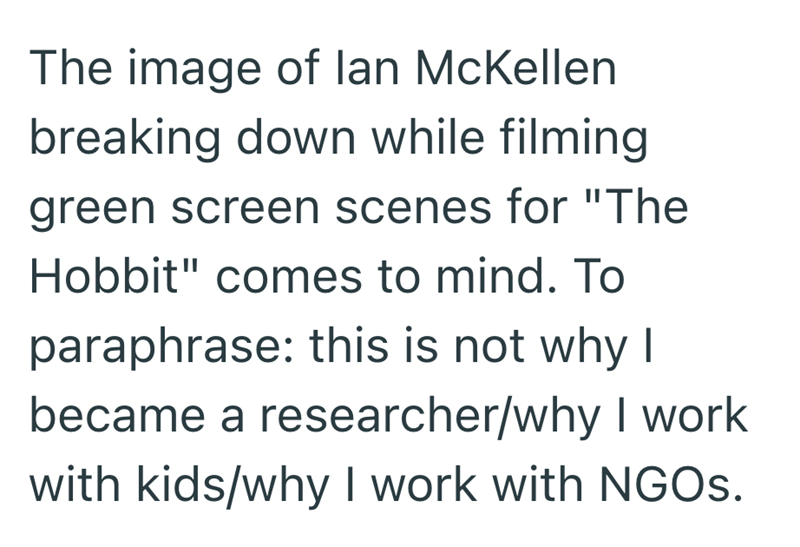 The image of lan McKellen breaking down while filming green screen scenes for "The Hobbit" comes to mind. To paraphrase: this is not why I became a researcher/why I work with kids/why I work with NGOs.