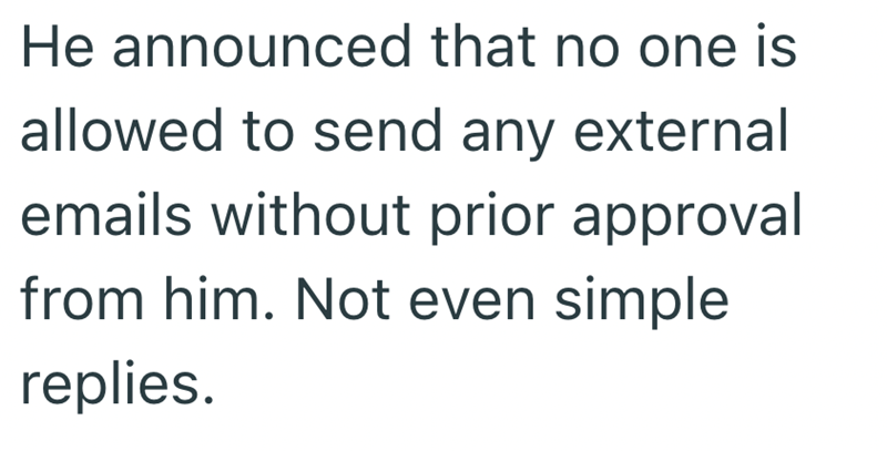 He announced that no one is allowed to send any external emails without prior approval from him. Not even simple replies.