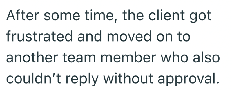 After some time, the client got frustrated and moved on to another team member who also couldn't reply without approval.