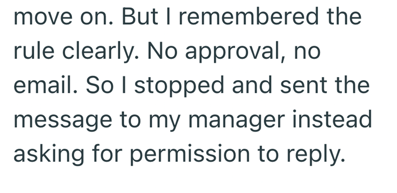move on. But I remembered the rule clearly. No approval, no email. So I stopped and sent the message to my manager instead asking for permission to reply.