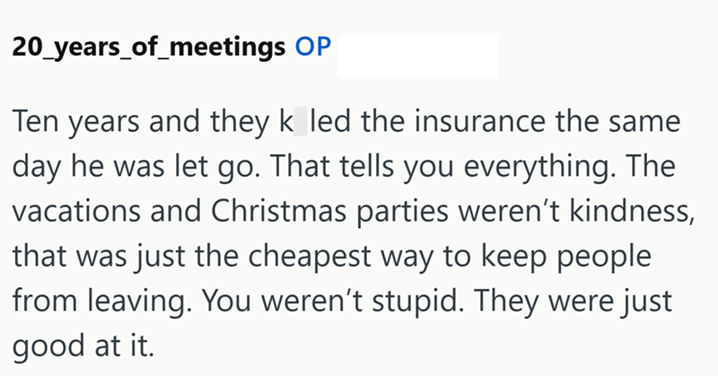 20 years_of_meetings OP Ten years and they k led the insurance the same day he was let go. That tells you everything. The vacations and Christmas parties weren't kindness, that was just the cheapest way to keep people from leaving. You weren't stupid. They were just good at it.