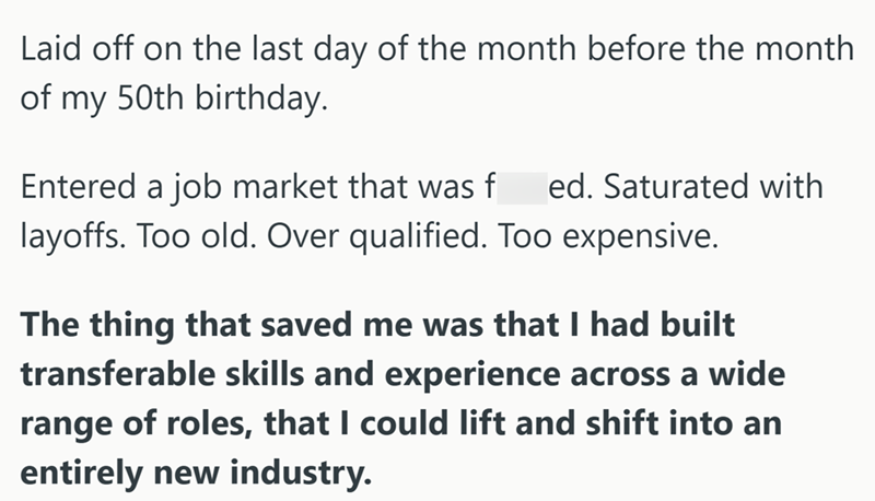 Laid off on the last day of the month before the month of my 50th birthday. Entered a job market that was f ed. Saturated with layoffs. Too old. Over qualified. Too expensive. The thing that saved me was that I had built transferable skills and experience across a wide range of roles, that I could lift and shift into an entirely new industry.