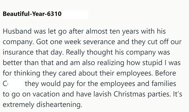 Beautiful-Year-6310 Husband was let go after almost ten years with his company. Got one week severance and they cut off our insurance that day. Really thought his company was better than that and am also realizing how stupid I was for thinking they cared about their employees. Before C₁ they would pay for the employees and families to go on vacation and have lavish Christmas parties. It's extremely disheartening.