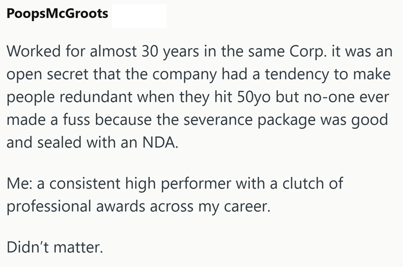 PoopsMcGroots Worked for almost 30 years in the same Corp. it was an open secret that the company had a tendency to make people redundant when they hit 50yo but no-one ever made a fuss because the severance package was good and sealed with an NDA. Me: a consistent high performer with a clutch of professional awards across my career. Didn't matter.