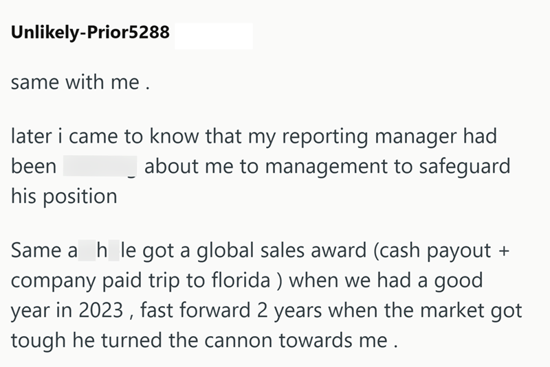 Unlikely-Prior5288 same with me. later i came to know that my reporting manager had been his position about me to management to safeguard Same a h le got a global sales award (cash payout + company paid trip to florida) when we had a good year in 2023, fast forward 2 years when the market got tough he turned the cannon towards me.