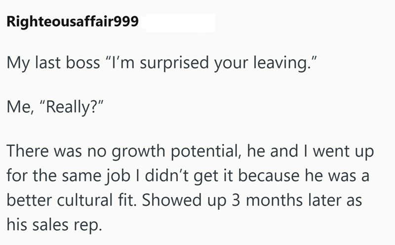 Righteousaffair999 My last boss "I'm surprised your leaving." Me, "Really?" There was no growth potential, he and I went up for the same job I didn't get it because he was a better cultural fit. Showed up 3 months later as his sales rep.