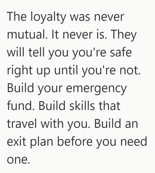 The loyalty was never mutual. It never is. They will tell you you're safe right up until you're not. Build your emergency fund. Build skills that travel with you. Build an exit plan before you need one.