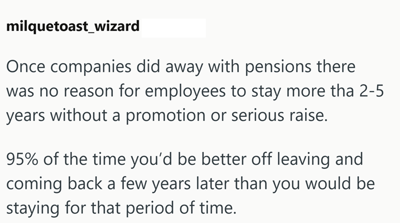 milquetoast_wizard Once companies did away with pensions there was no reason for employees to stay more tha 2-5 years without a promotion or serious raise. 95% of the time you'd be better off leaving and coming back a few years later than you would be staying for that period of time.