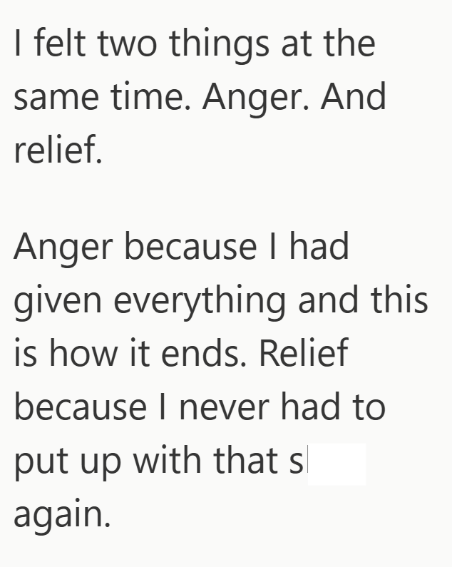 I felt two things at the same time. Anger. And relief. Anger because I had given everything and this is how it ends. Relief because I never had to put up with that s again.
