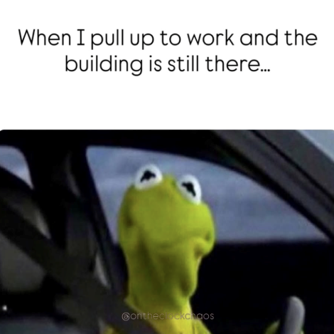 When I pull up to work and the building is still there... Contheclockchaos