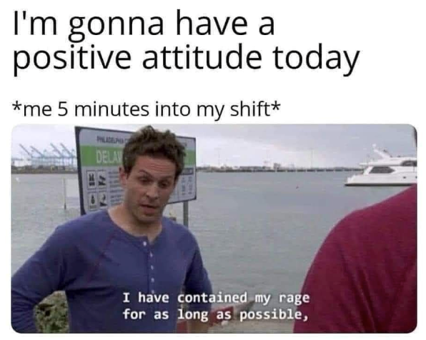 I'm gonna have a positive attitude today *me 5 minutes into my shift* PHILADEL DELAV I have contained my rage for as long as possible,