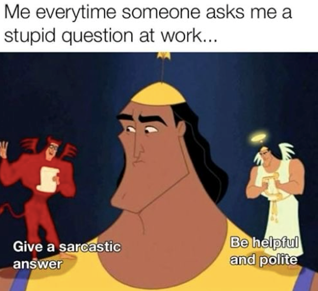 Me everytime someone asks me a stupid question at work.... 34 Give a sarcastic answer Be helpful and polite