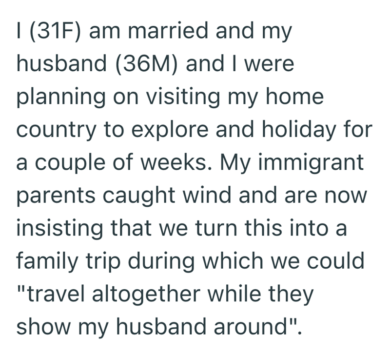 I (31F) am married and my husband (36M) and I were planning on visiting my home. country to explore and holiday for a couple of weeks. My immigrant parents caught wind and are now insisting that we turn this into a family trip during which we could "travel altogether while they show my husband around".