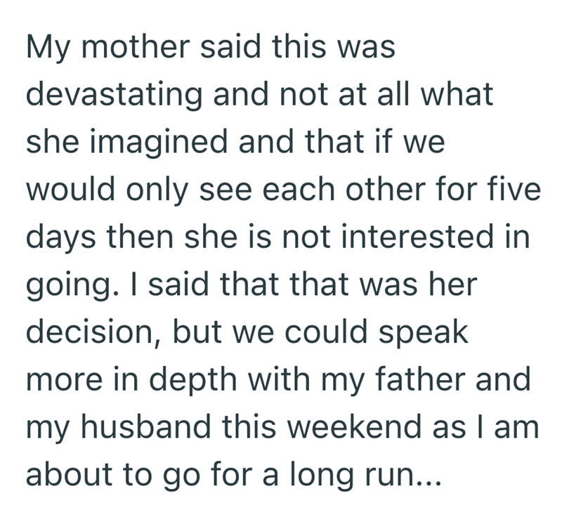 My mother said this was devastating and not at all what she imagined and that if we would only see each other for five days then she is not interested in going. I said that that was her decision, but we could speak more in depth with my father and my husband this weekend as I am about to go for a long run...