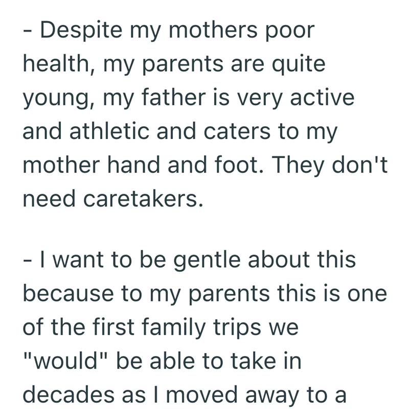 - Despite my mothers poor health, my parents are quite young, my father is very active and athletic and caters to my mother hand and foot. They don't need caretakers. - I want to be gentle about this because to my parents this is one of the first family trips we "would" be able to take in decades as I moved away to a