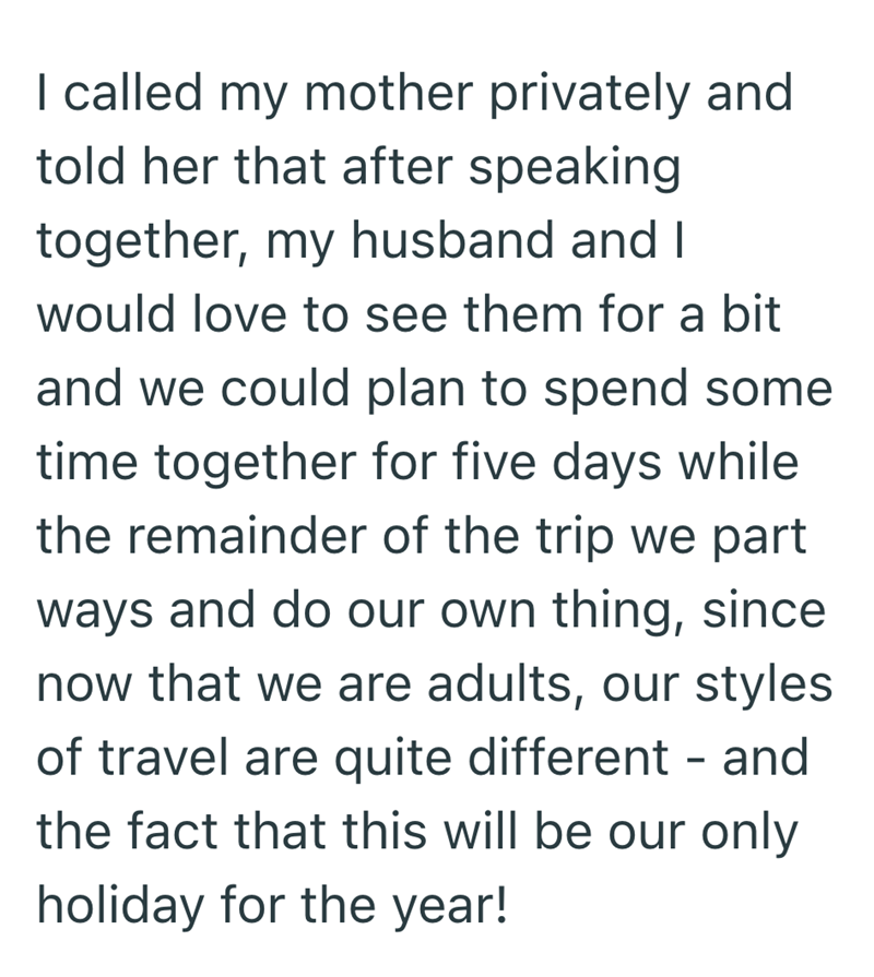 I called my mother privately and told her that after speaking together, my husband and I would love to see them for a bit and we could plan to spend some time together for five days while the remainder of the trip we part ways and do our own thing, since now that we are adults, our styles of travel are quite different - and the fact that this will be our only holiday for the year!