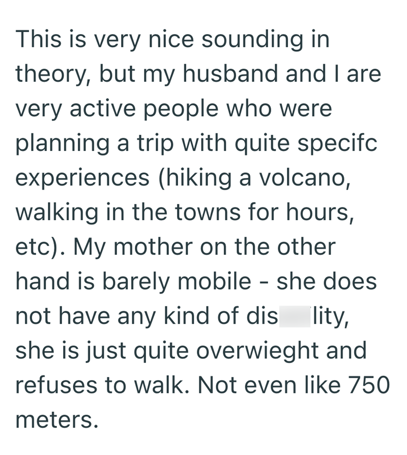 This is very nice sounding in theory, but my husband and I are very active people who were planning a trip with quite specifc experiences (hiking a volcano, walking in the towns for hours, etc). My mother on the other hand is barely mobile - she does not have any kind of disability, she is just quite overwieght and refuses to walk. Not even like 750 meters.