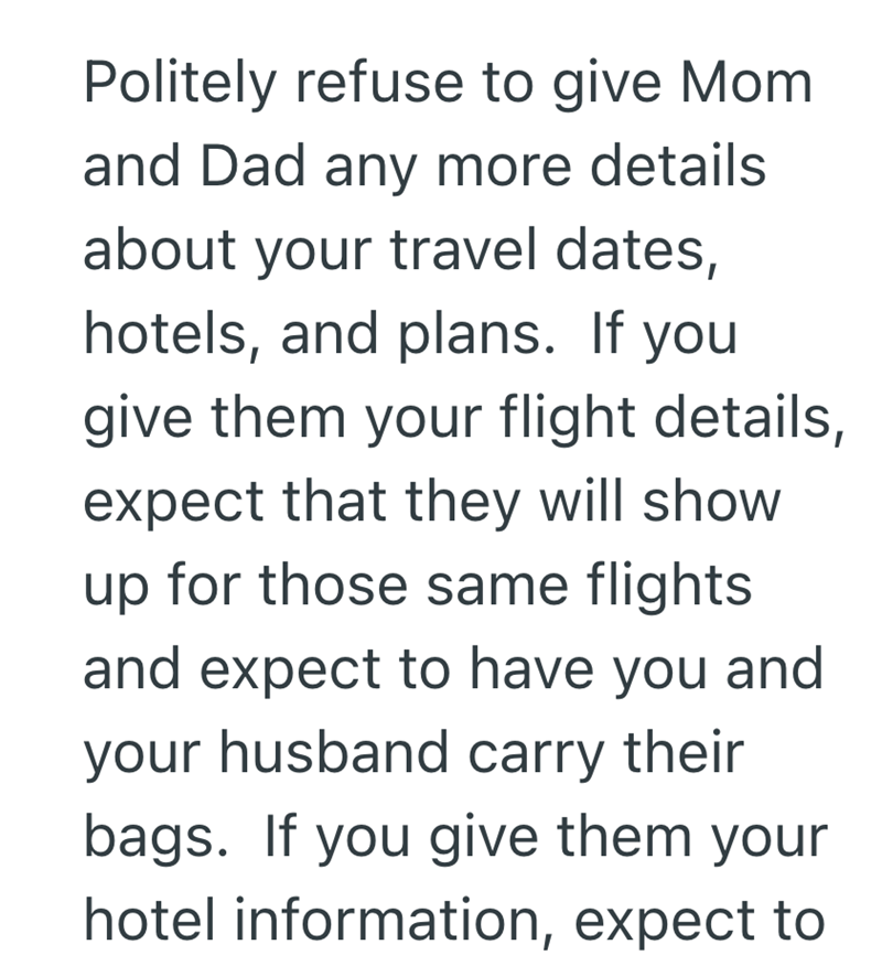 Politely refuse to give Mom and Dad any more details about your travel dates, hotels, and plans. If you give them your flight details, expect that they will show up for those same flights and expect to have you and your husband carry their bags. If you give them your hotel information, expect to