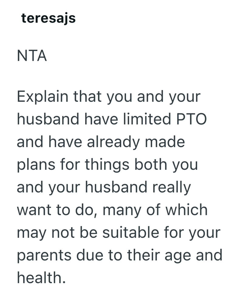 teresajs NTA Explain that you and your husband have limited PTO and have already made plans for things both you and your husband really want to do, many of which may not be suitable for your parents due to their age and health.