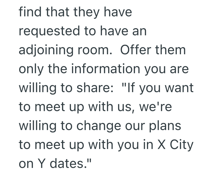 find that they have requested to have an adjoining room. Offer them only the information you are willing to share: "If you want to meet up with us, we're willing to change our plans to meet up with you in X City on Y dates."