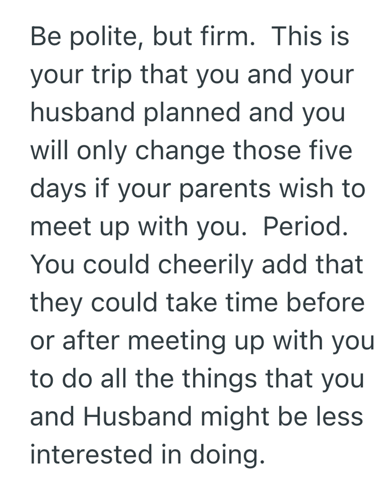 Be polite, but firm. This is your trip that you and your husband planned and you will only change those five days if your parents wish to meet up with you. Period. You could cheerily add that they could take time before or after meeting up with you to do all the things that you and Husband might be less. interested in doing.