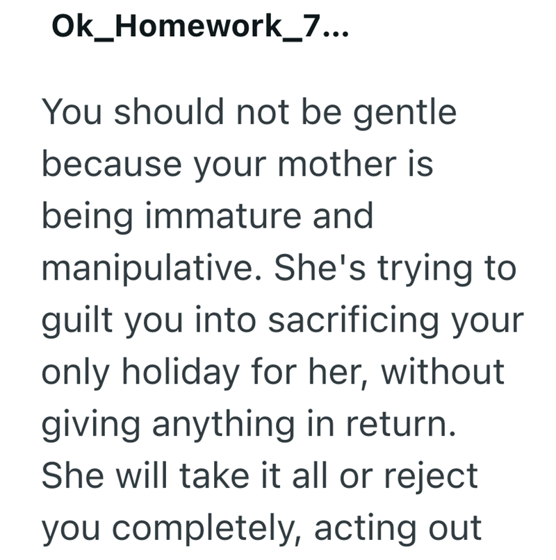 Ok_Homework_7... You should not be gentle because your mother is being immature and manipulative. She's trying to guilt you into sacrificing your only holiday for her, without giving anything in return. She will take it all or reject you completely, acting out