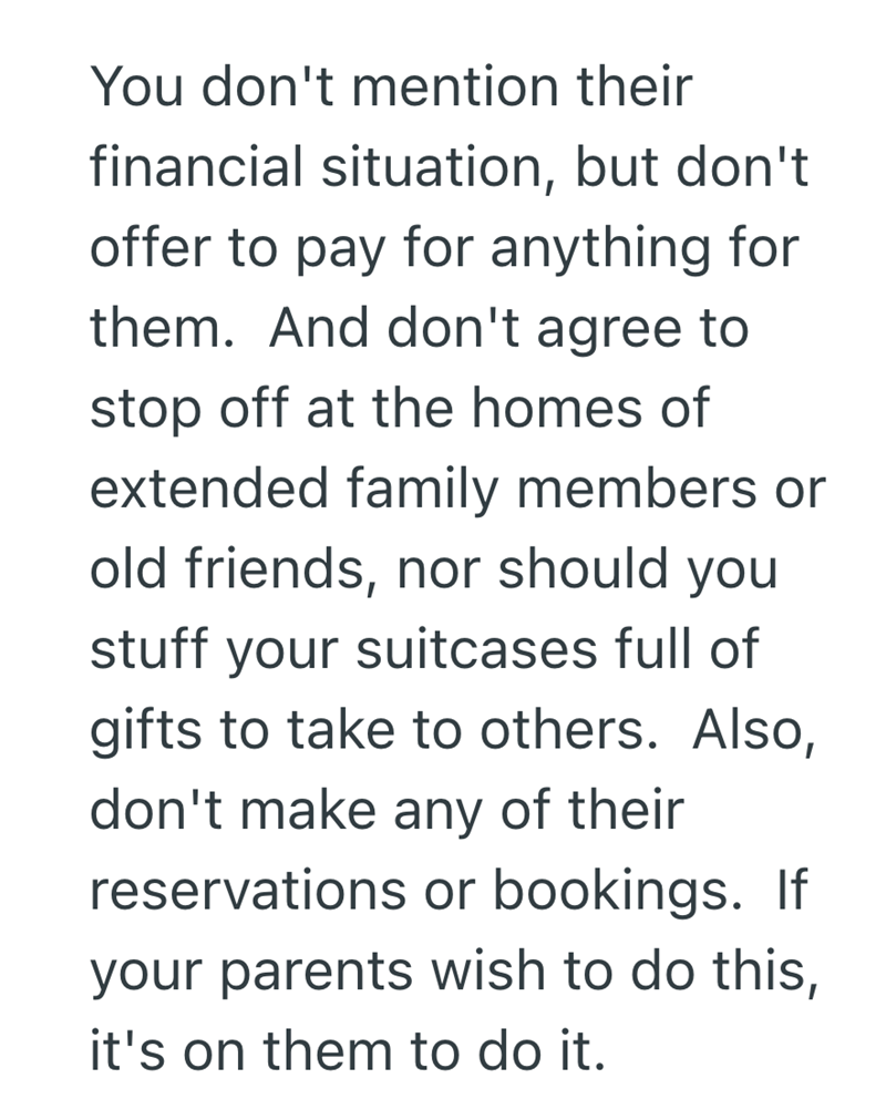 You don't mention their financial situation, but don't offer to pay for anything for them. And don't agree to stop off at the homes of extended family members or old friends, nor should you stuff your suitcases full of gifts to take to others. Also, don't make any of their reservations or bookings. If your parents wish to do this, it's on them to do it.