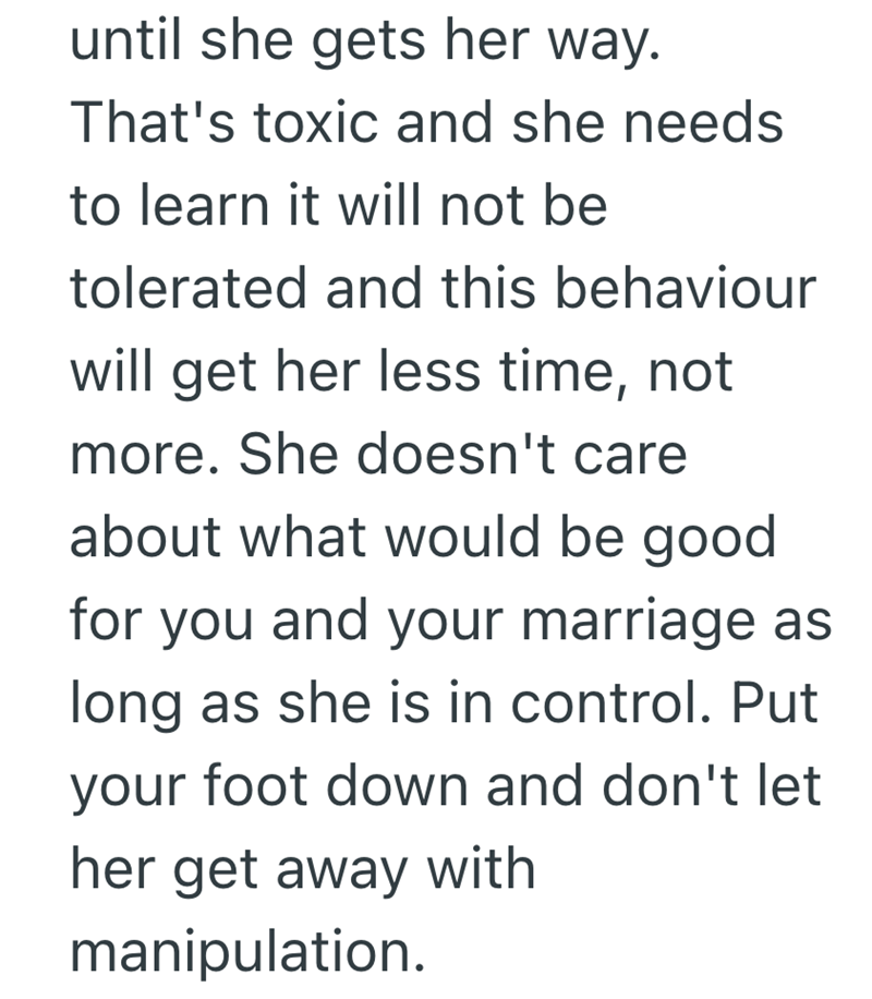 until she gets her way. That's toxic and she needs to learn it will not be tolerated and this behaviour will get her less time, not more. She doesn't care about what would be good for you and your marriage as long as she is in control. Put your foot down and don't let her get away with manipulation.