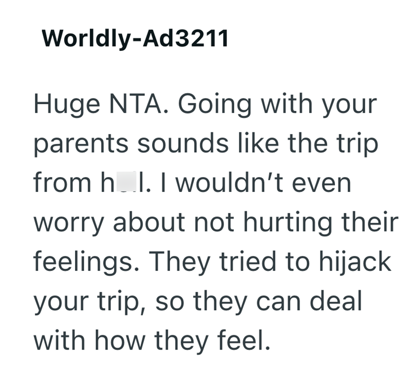 Worldly-Ad3211 Huge NTA. Going with your parents sounds like the trip from hell. I wouldn't even worry about not hurting their feelings. They tried to hijack your trip, so they can deal with how they feel.