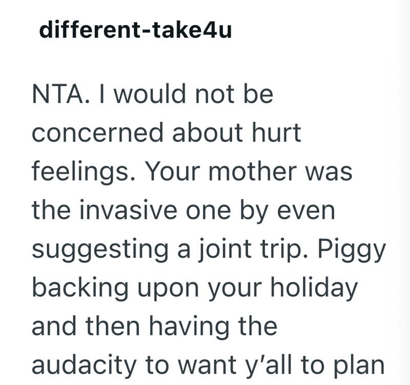different-take4u NTA. I would not be concerned about hurt feelings. Your mother was the invasive one by even suggesting a joint trip. Piggy backing upon your holiday and then having the audacity to want y'all to plan