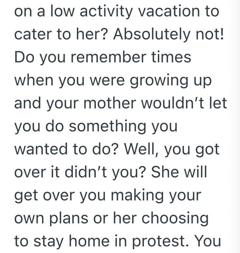 on a low activity vacation to cater to her? Absolutely not! Do you remember times when you were growing up and your mother wouldn't let you do something you wanted to do? Well, you got over it didn't you? She will get over you making your own plans or her choosing to stay home in protest. You