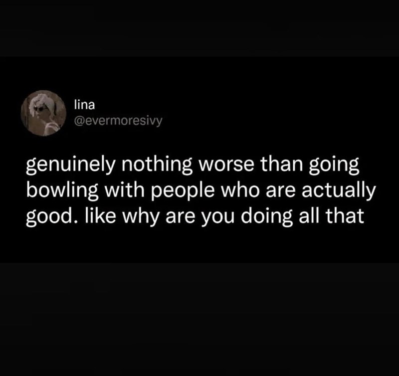 lina @evermoresivy genuinely nothing worse than going bowling with people who are actually good. like why are you doing all that