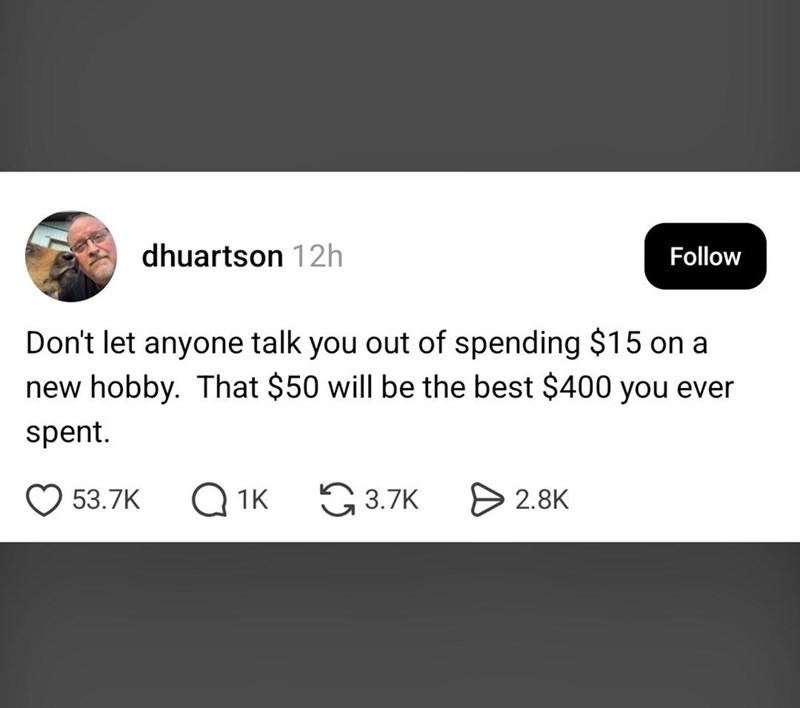 dhuartson 12h Follow Don't let anyone talk you out of spending $15 on a new hobby. That $50 will be the best $400 you ever spent. 53.7K Q1K 3.7K > 2.8K