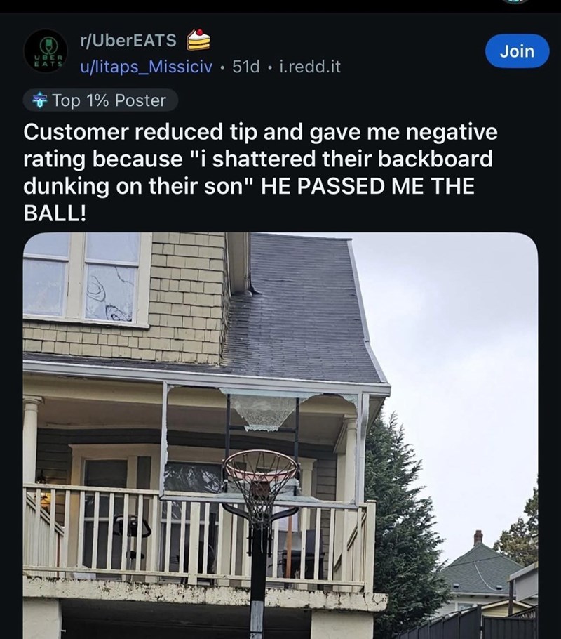 UBER EATS r/UberEATS u/litaps Missiciv 51d. i.redd.it Top 1% Poster Customer reduced tip and gave me negative rating because "i shattered their backboard dunking on their son" HE PASSED ME THE BALL! Join
