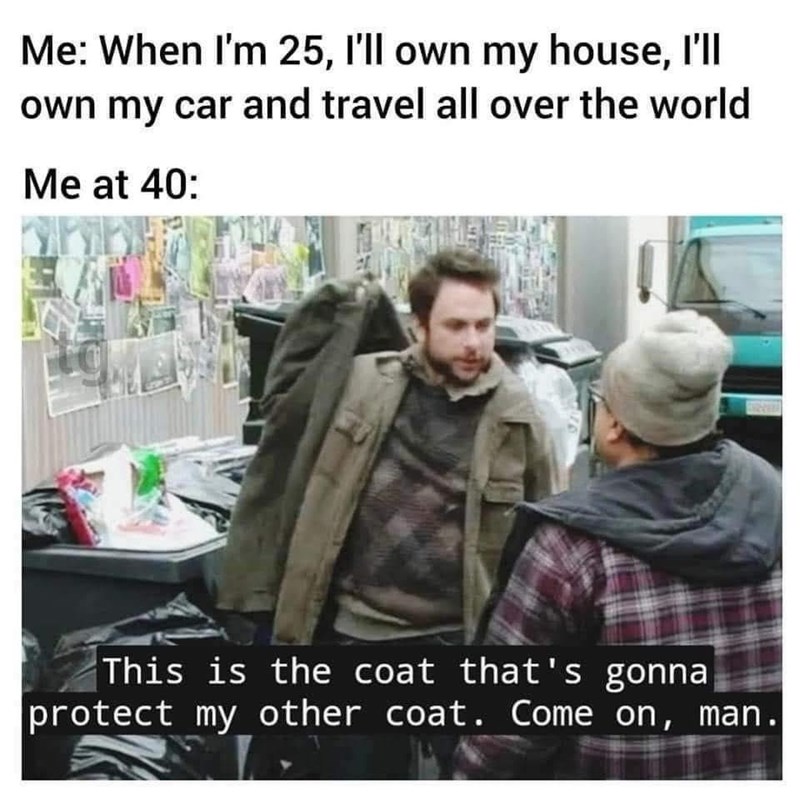 Me: When I'm 25, I'll own my house, I'll own my car and travel all over the world Me at 40: This is the coat that's gonna protect my other coat. Come on, man.