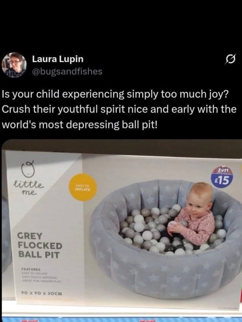 Laura Lupin @bugsandfishes Is your child experiencing simply too much joy? Crush their youthful spirit nice and early with the world's most depressing ball pit! little EASY TO INFLATE me GREY FLOCKED BALL PIT FEATURES EAST TO LATE SOFT TOUCH MATERIAL GREAT FOR INDOOR PLAY 90 x 90 x 30CM £15