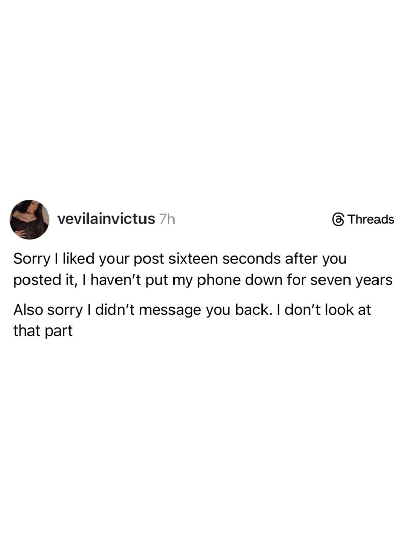 vevilainvictus 7h Threads Sorry I liked your post sixteen seconds after you posted it, I haven't put my phone down for seven years Also sorry I didn't message you back. I don't look at that part