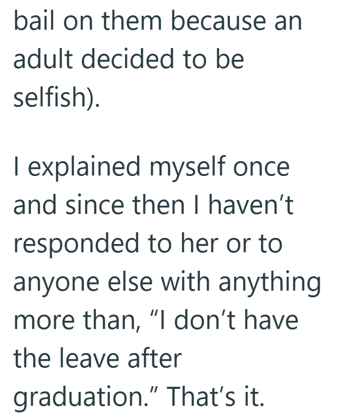 bail on them because an adult decided to be selfish). I explained myself once and since then I haven't responded to her or to anyone else with anything more than, "I don't have the leave after graduation." That's it.