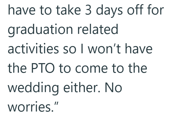 have to take 3 days off for graduation related activities so I won't have the PTO to come to the wedding either. No worries."