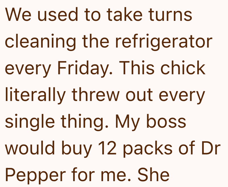 We used to take turns cleaning the refrigerator every Friday. This chick literally threw out every single thing. My boss. would buy 12 packs of Dr Pepper for me. She
