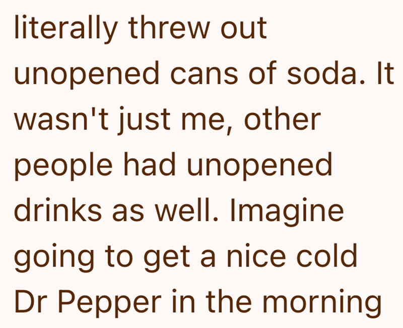 literally threw out unopened cans of soda. It wasn't just me, other people had unopened drinks as well. Imagine going to get a nice cold Dr Pepper in the morning